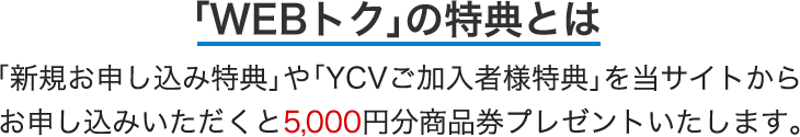 「新規お申し込み特典」や「YCVご加入者様特典」を当サイトからお申し込みいただくと5,000円分商品券プレゼントいたします。