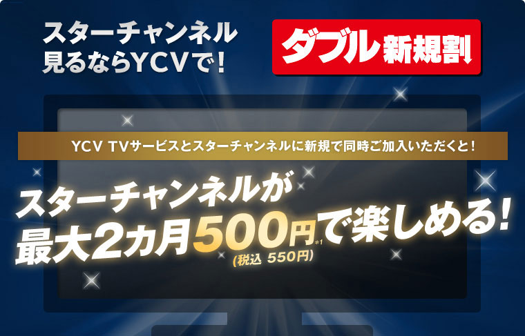 ダブル新規割 スターチャンネル見るならYCVで！ YCV TVサービスとスターチャンネルに新規に同時ご加入いただくと！ スターチャンネルが最大2カ月500円(税込 550円)で楽しめる！