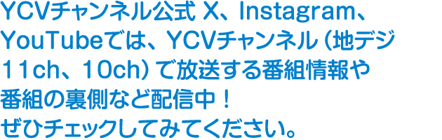 YCVチャンネル公式 Twitter、Instagram、YouTubeでは、YCVチャンネル（地デジ11ch、10ch）で放送する番組情報や番組の裏側など配信中！ぜひチェックしてみてください。